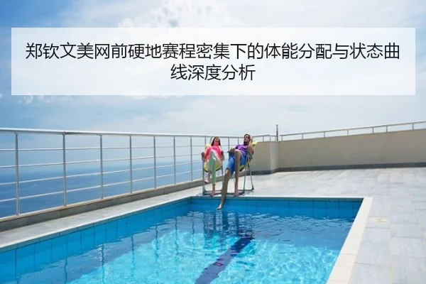 郑钦文美网前硬地赛程密集下的体能分配与状态曲线深度分析