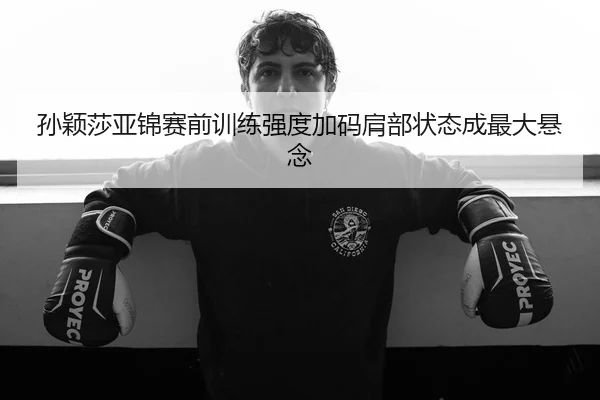 孙颖莎亚锦赛前训练强度加码肩部状态成最大悬念