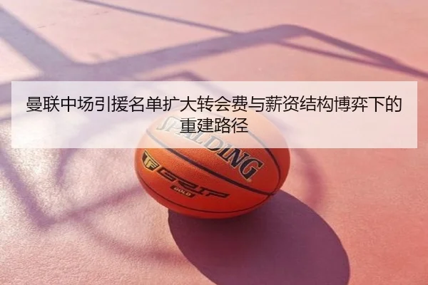 曼联中场引援名单扩大转会费与薪资结构博弈下的重建路径