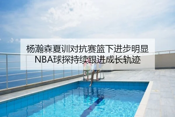杨瀚森夏训对抗赛篮下进步明显 NBA球探持续跟进成长轨迹