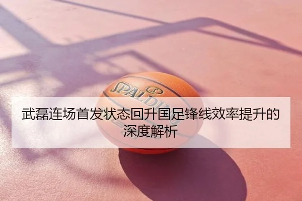 武磊连场首发状态回升国足锋线效率提升的深度解析
