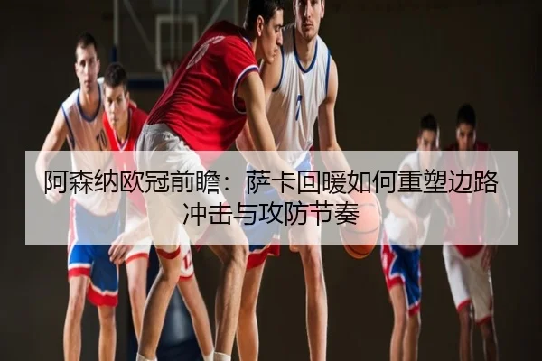 阿森纳欧冠前瞻：萨卡回暖如何重塑边路冲击与攻防节奏